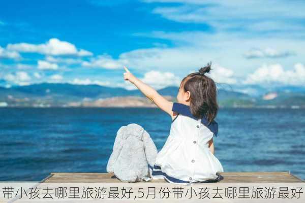 带小孩去哪里旅游最好,5月份带小孩去哪里旅游最好