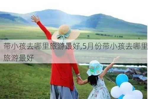 带小孩去哪里旅游最好,5月份带小孩去哪里旅游最好