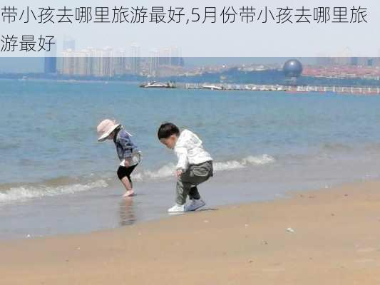 带小孩去哪里旅游最好,5月份带小孩去哪里旅游最好