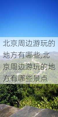 北京周边游玩的地方有哪些,北京周边游玩的地方有哪些景点