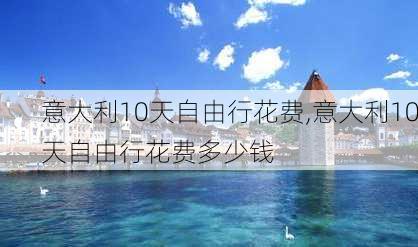 意大利10天自由行花费,意大利10天自由行花费多少钱