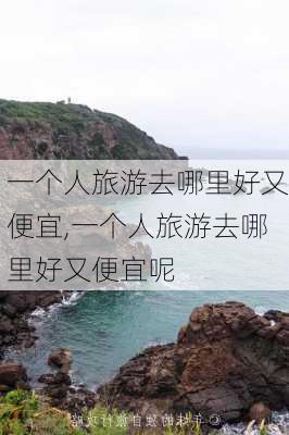 一个人旅游去哪里好又便宜,一个人旅游去哪里好又便宜呢