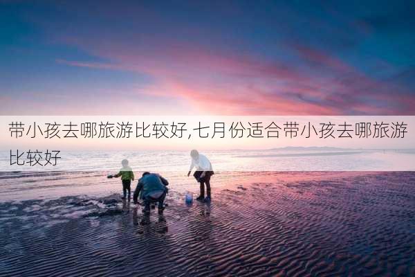 带小孩去哪旅游比较好,七月份适合带小孩去哪旅游比较好