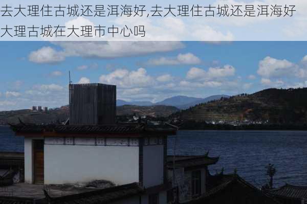 去大理住古城还是洱海好,去大理住古城还是洱海好大理古城在大理市中心吗