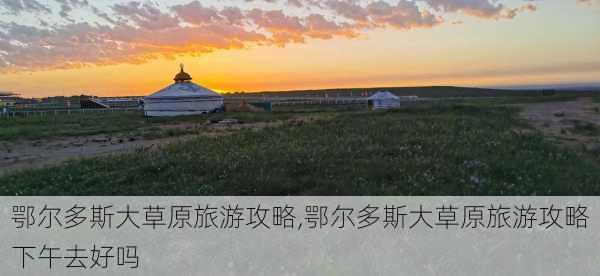 鄂尔多斯大草原旅游攻略,鄂尔多斯大草原旅游攻略下午去好吗