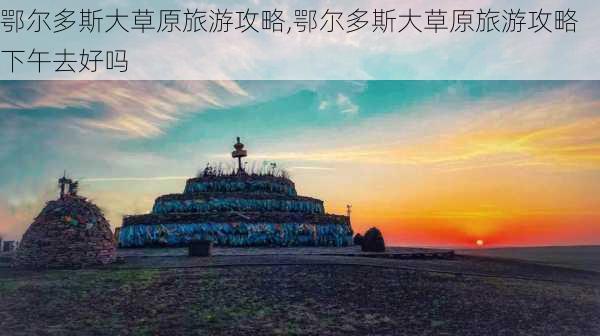 鄂尔多斯大草原旅游攻略,鄂尔多斯大草原旅游攻略下午去好吗