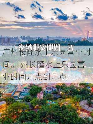 广州长隆水上乐园营业时间,广州长隆水上乐园营业时间几点到几点