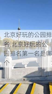 北京好玩的公园排名,北京好玩的公园排名第一名是哪个