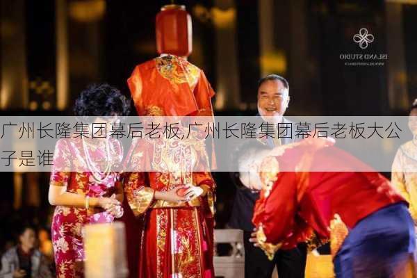 广州长隆集团幕后老板,广州长隆集团幕后老板大公子是谁