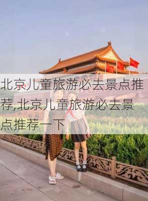 北京儿童旅游必去景点推荐,北京儿童旅游必去景点推荐一下