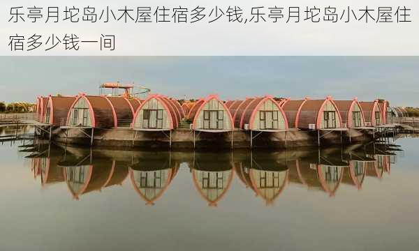 乐亭月坨岛小木屋住宿多少钱,乐亭月坨岛小木屋住宿多少钱一间