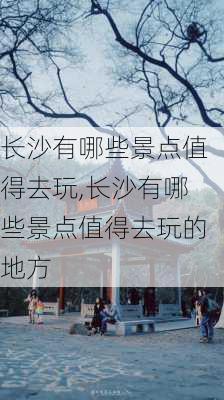 长沙有哪些景点值得去玩,长沙有哪些景点值得去玩的地方