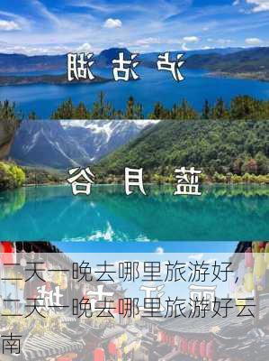 二天一晚去哪里旅游好,二天一晚去哪里旅游好云南