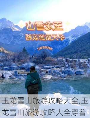 玉龙雪山旅游攻略大全,玉龙雪山旅游攻略大全穿着