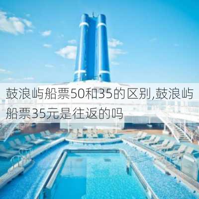 鼓浪屿船票50和35的区别,鼓浪屿船票35元是往返的吗