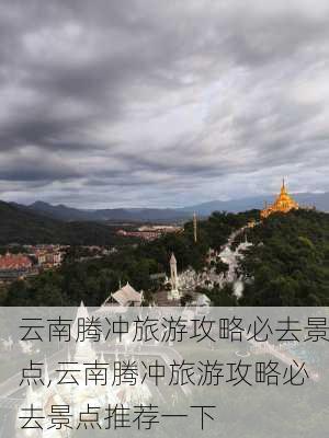 云南腾冲旅游攻略必去景点,云南腾冲旅游攻略必去景点推荐一下