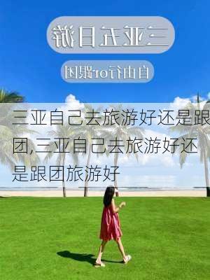 三亚自己去旅游好还是跟团,三亚自己去旅游好还是跟团旅游好