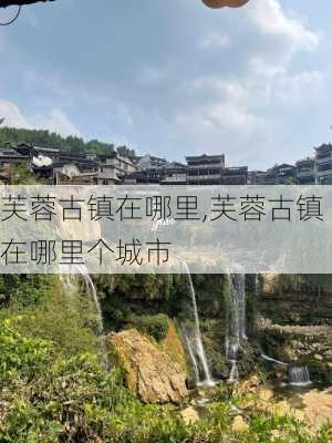 芙蓉古镇在哪里,芙蓉古镇在哪里个城市