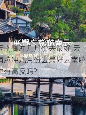 云南腾冲几月份去最好,云南腾冲几月份去最好云南腾冲有高反吗?