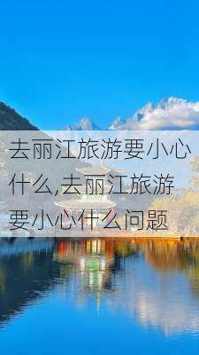 去丽江旅游要小心什么,去丽江旅游要小心什么问题