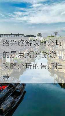 绍兴旅游攻略必玩的景点,绍兴旅游攻略必玩的景点推荐