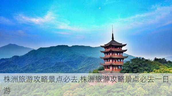 株洲旅游攻略景点必去,株洲旅游攻略景点必去一日游