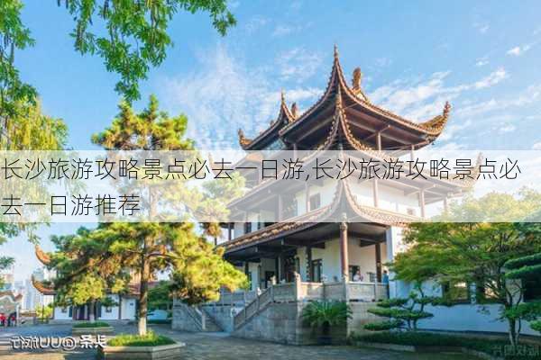 长沙旅游攻略景点必去一日游,长沙旅游攻略景点必去一日游推荐