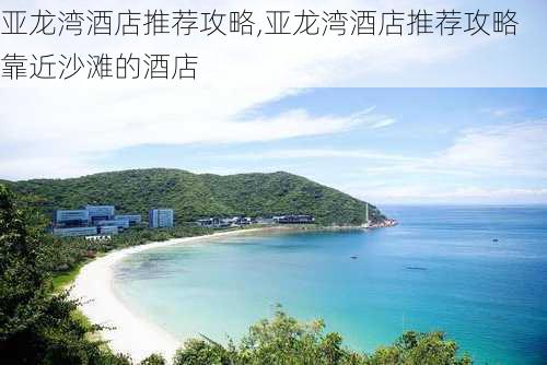 亚龙湾酒店推荐攻略,亚龙湾酒店推荐攻略靠近沙滩的酒店