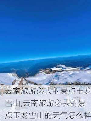 云南旅游必去的景点玉龙雪山,云南旅游必去的景点玉龙雪山的天气怎么样