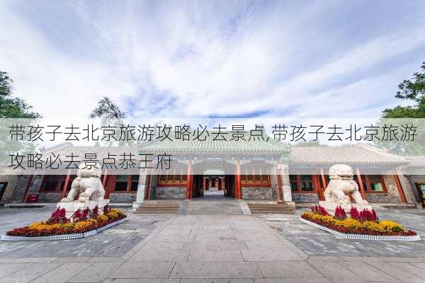 带孩子去北京旅游攻略必去景点,带孩子去北京旅游攻略必去景点恭王府