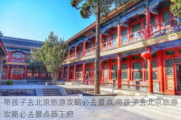 带孩子去北京旅游攻略必去景点,带孩子去北京旅游攻略必去景点恭王府