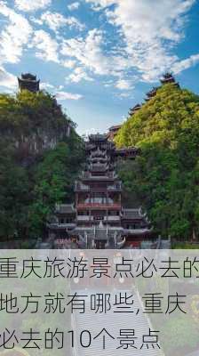 重庆旅游景点必去的地方就有哪些,重庆必去的10个景点