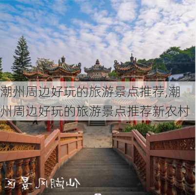 潮州周边好玩的旅游景点推荐,潮州周边好玩的旅游景点推荐新农村