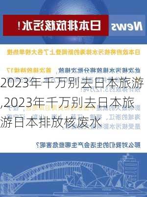 2023年千万别去日本旅游,2023年千万别去日本旅游日本排放核废水