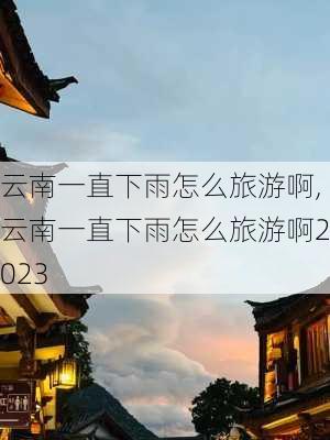 云南一直下雨怎么旅游啊,云南一直下雨怎么旅游啊2023