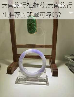 云南旅行社推荐,云南旅行社推荐的翡翠可靠吗?