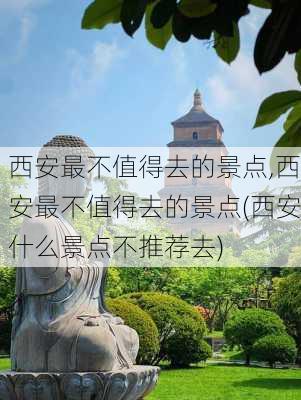 西安最不值得去的景点,西安最不值得去的景点(西安什么景点不推荐去)