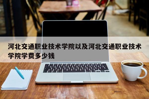 河北交通职业技术学院以及河北交通职业技术学院学费多少钱