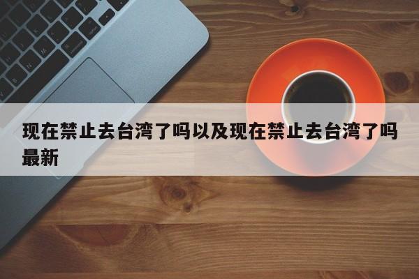 现在禁止去台湾了吗以及现在禁止去台湾了吗最新