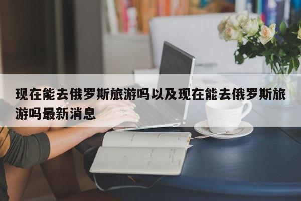 现在能去俄罗斯旅游吗以及现在能去俄罗斯旅游吗最新消息