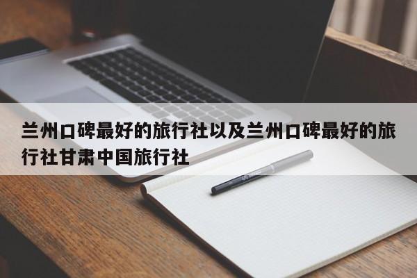 兰州口碑最好的旅行社以及兰州口碑最好的旅行社甘肃中国旅行社