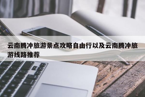 云南腾冲旅游景点攻略自由行以及云南腾冲旅游线路推荐